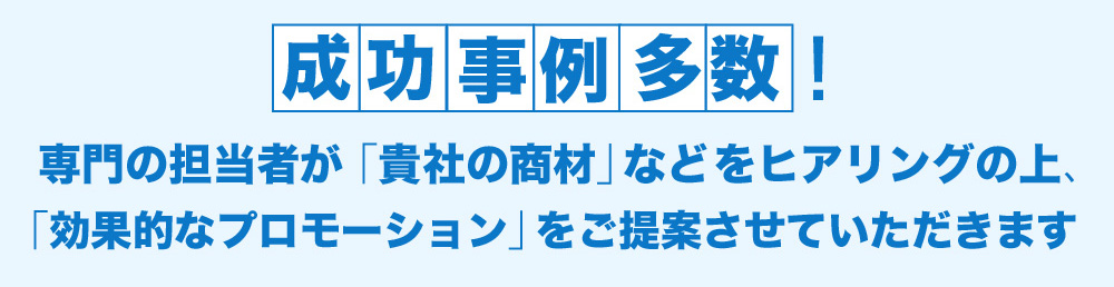 成功事例多数!専門の担当者が「貴社の商材」などをヒアリングの上、「効果的なプロモーション」をご提案させていただきます